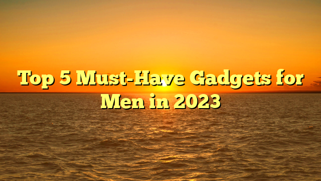 Top 5 Must-Have Gadgets for Men in 2023